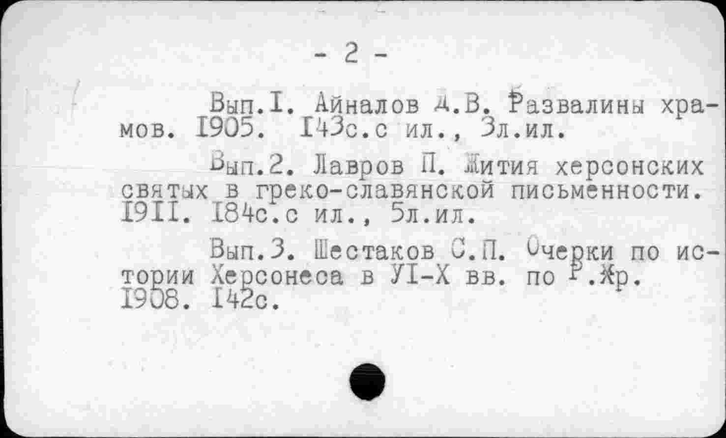 ﻿- г -
Вып.1. Айналов Д.В. Развалины хра мов. 1905. 143с.с ил., Зл.ил.
Вып.2. Лавров П. Жития херсонских святых в греко-славянской письменности. І9П. 184с.с ил., 5л.ил.
Вып.З. Шестаков С.П. Очерки по ио тории Херсонеса в УІ-Х вв. по ^.Хр. 1908. 142с.